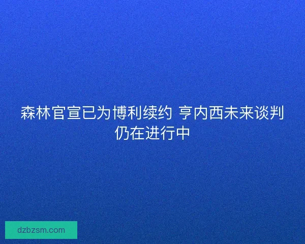 森林官宣已为博利续约 亨内西未来谈判仍在进行中
