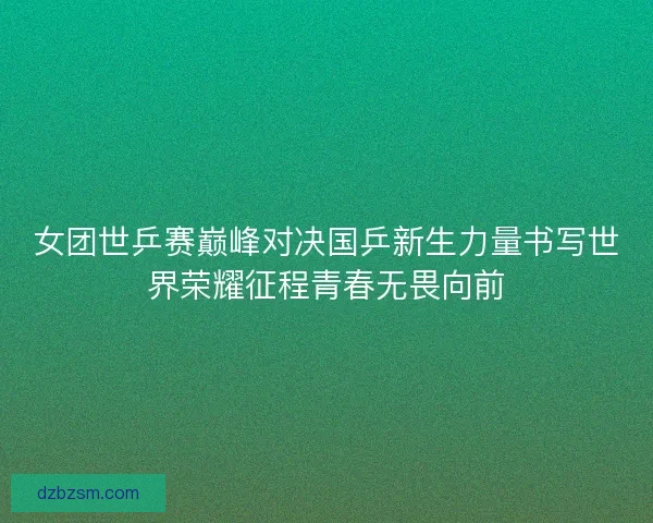 女团世乒赛巅峰对决国乒新生力量书写世界荣耀征程青春无畏向前