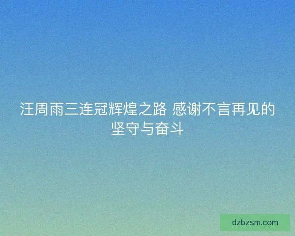 汪周雨三连冠辉煌之路 感谢不言再见的坚守与奋斗