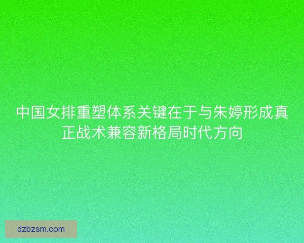 中国女排重塑体系关键在于与朱婷形成真正战术兼容新格局时代方向