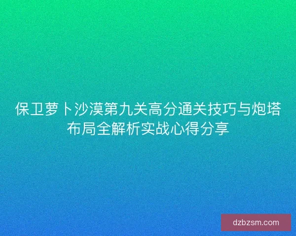 保卫萝卜沙漠第九关高分通关技巧与炮塔布局全解析实战心得分享