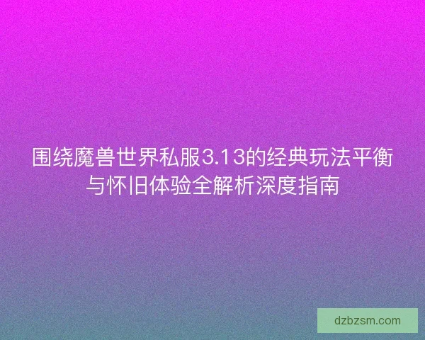 围绕魔兽世界私服3.13的经典玩法平衡与怀旧体验全解析深度指南