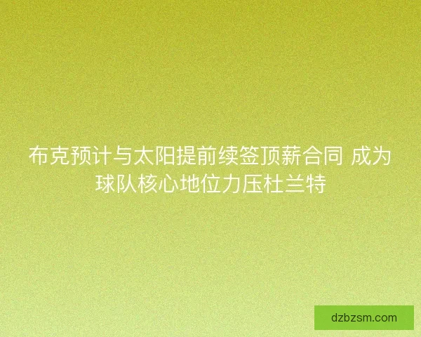 布克预计与太阳提前续签顶薪合同 成为球队核心地位力压杜兰特